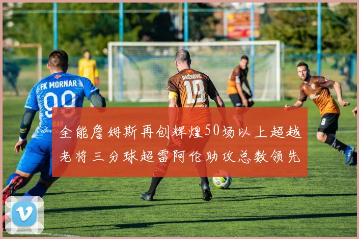 全能詹姆斯再创辉煌50场以上超越老将三分球超雷阿伦助攻总数领先隆多