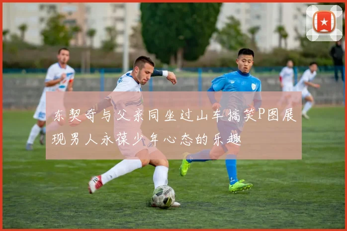 东契奇与父亲同坐过山车搞笑P图展现男人永葆少年心态的乐趣