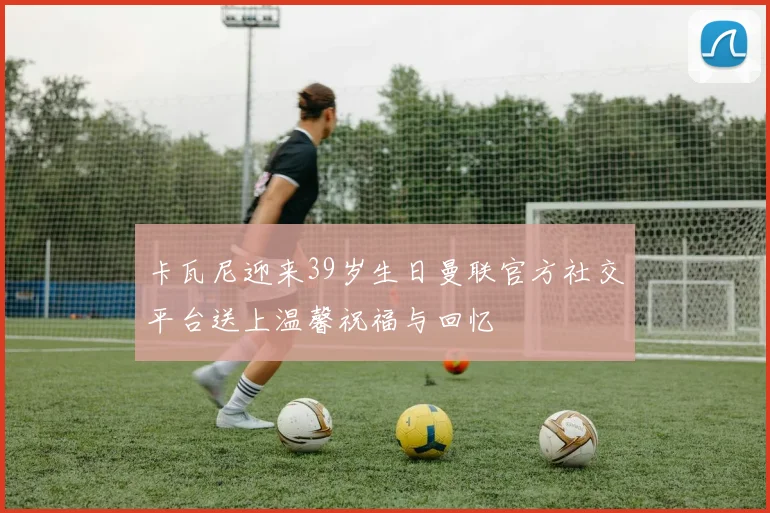 卡瓦尼迎来39岁生日曼联官方社交平台送上温馨祝福与回忆