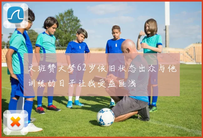 文班赞大梦62岁依旧状态出众与他训练的日子让我受益匪浅