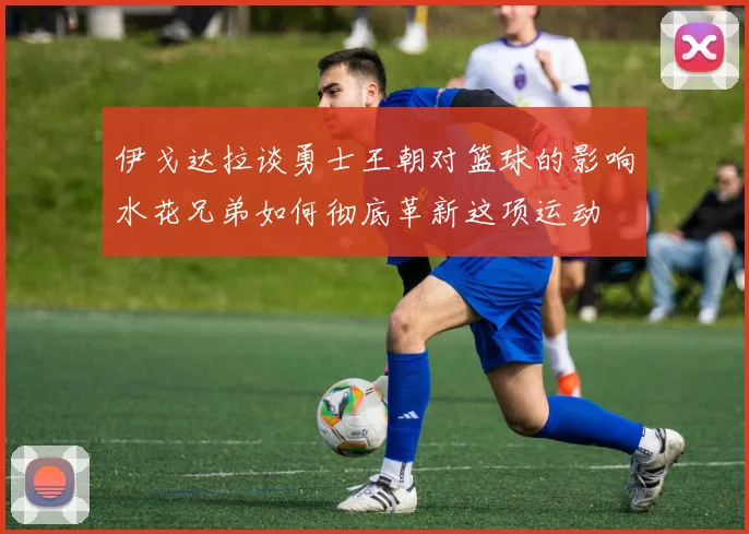 伊戈达拉谈勇士王朝对篮球的影响水花兄弟如何彻底革新这项运动