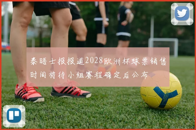 泰晤士报报道2028欧洲杯球票销售时间将待小组赛程确定后公布