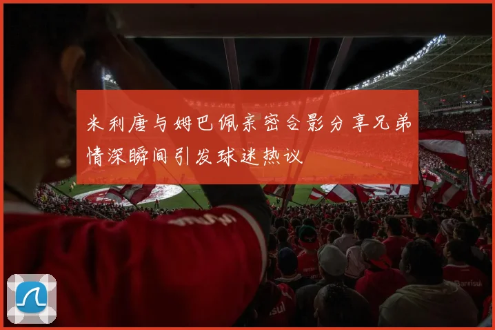 米利唐与姆巴佩亲密合影分享兄弟情深瞬间引发球迷热议