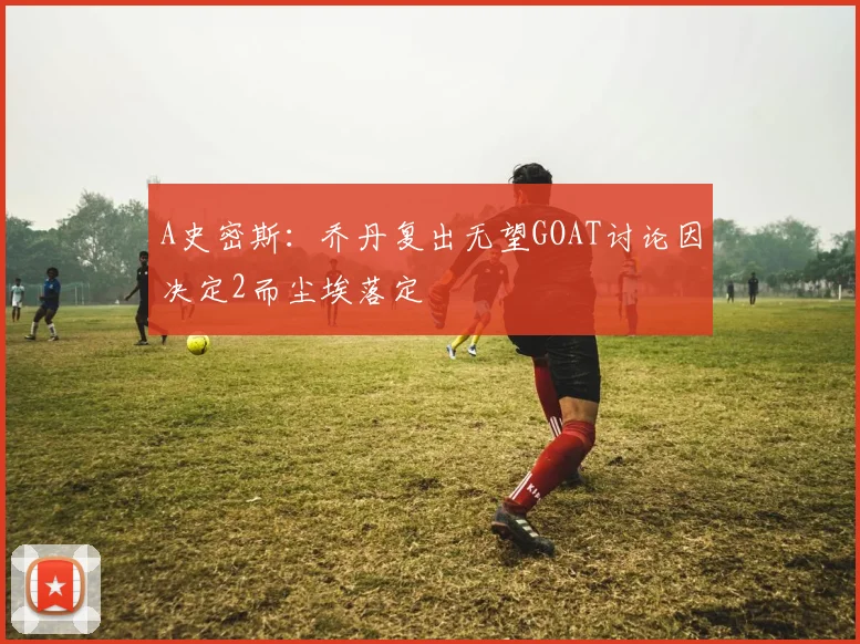 A史密斯：乔丹复出无望GOAT讨论因决定2而尘埃落定