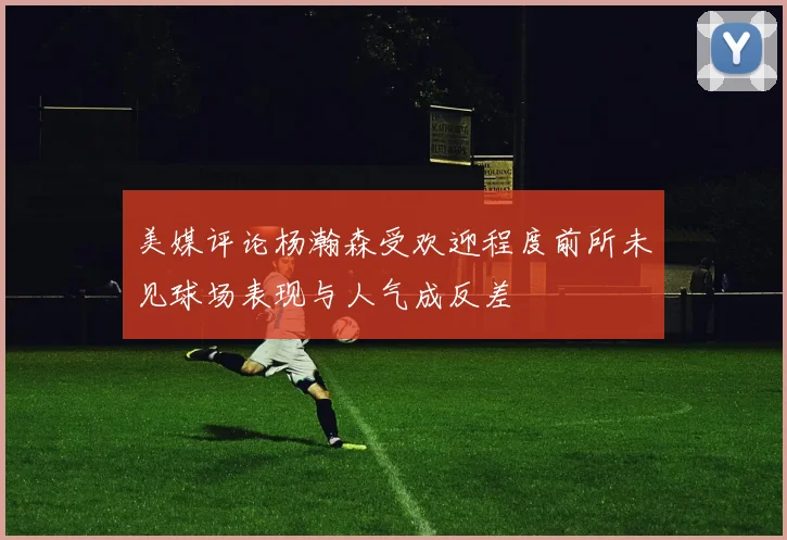 美媒评论杨瀚森受欢迎程度前所未见球场表现与人气成反差