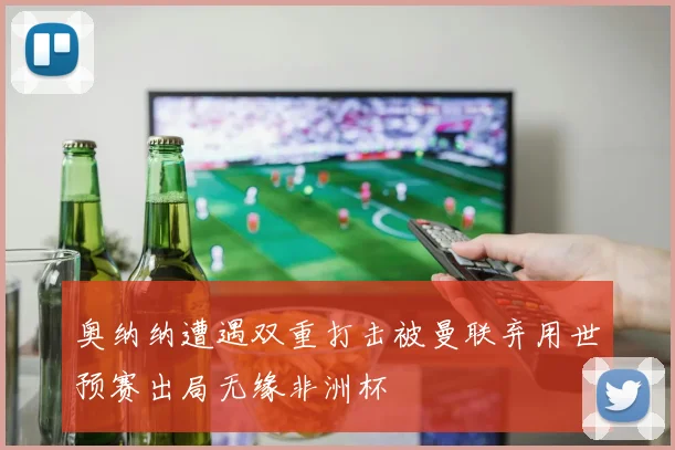 奥纳纳遭遇双重打击被曼联弃用世预赛出局无缘非洲杯