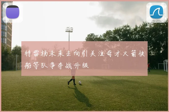 特雷杨未来去向引关注奇才火箭快船等队争夺战升级
