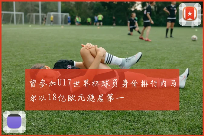 曾参加U17世界杯球员身价排行内马尔以18亿欧元稳居第一