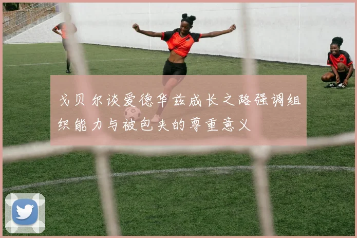 戈贝尔谈爱德华兹成长之路强调组织能力与被包夹的尊重意义