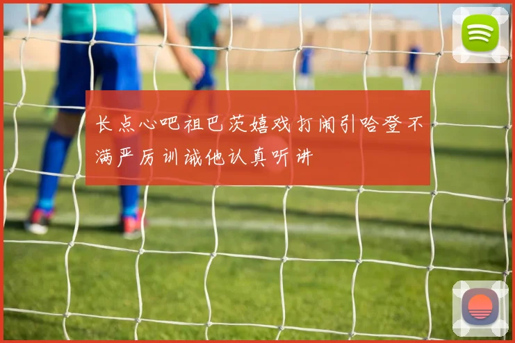 长点心吧祖巴茨嬉戏打闹引哈登不满严厉训诫他认真听讲