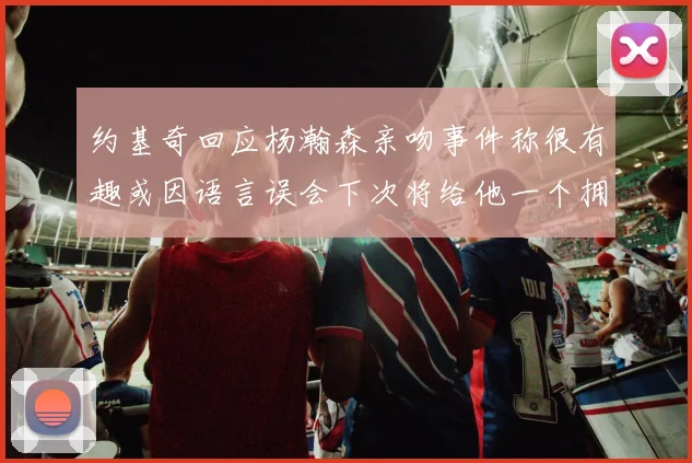 约基奇回应杨瀚森亲吻事件称很有趣或因语言误会下次将给他一个拥抱