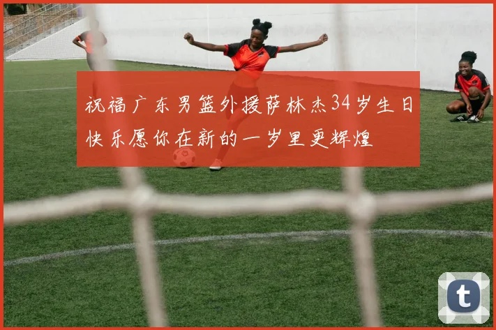 祝福广东男篮外援萨林杰34岁生日快乐愿你在新的一岁里更辉煌