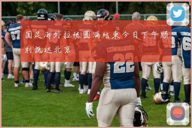 国足海外拉练圆满结束今日下午顺利抵达北京