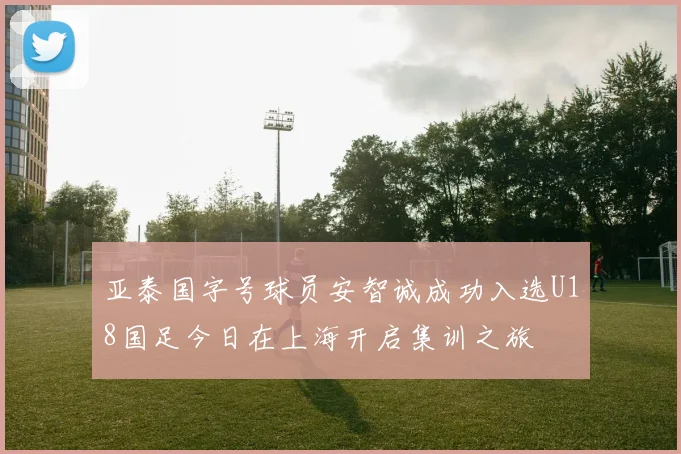 亚泰国字号球员安智诚成功入选U18国足今日在上海开启集训之旅