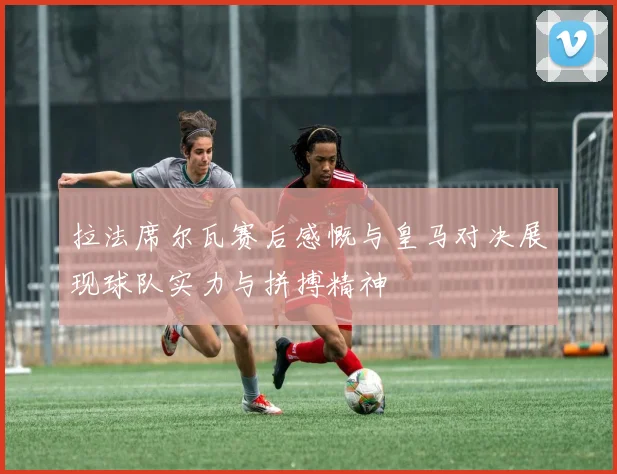 拉法席尔瓦赛后感慨与皇马对决展现球队实力与拼搏精神