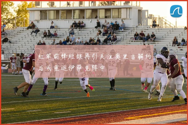 红军前锋短缺再引关注奥里吉解约后或重返伊萨克阵中