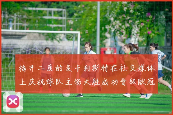 梅开二度的麦卡利斯特在社交媒体上庆祝球队主场大胜成功晋级欧冠16强