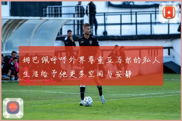 姆巴佩呼吁外界尊重亚马尔的私人生活给予他更多空间与安静