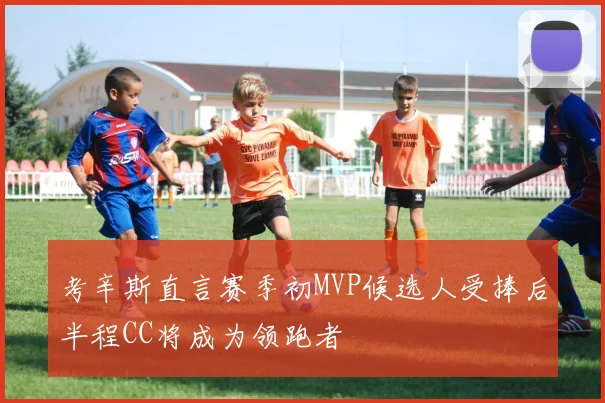 考辛斯直言赛季初MVP候选人受捧后半程CC将成为领跑者