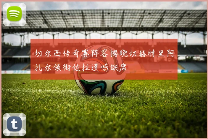 切尔西传奇赛阵容揭晓切赫特里阿扎尔领衔佐拉遗憾缺席