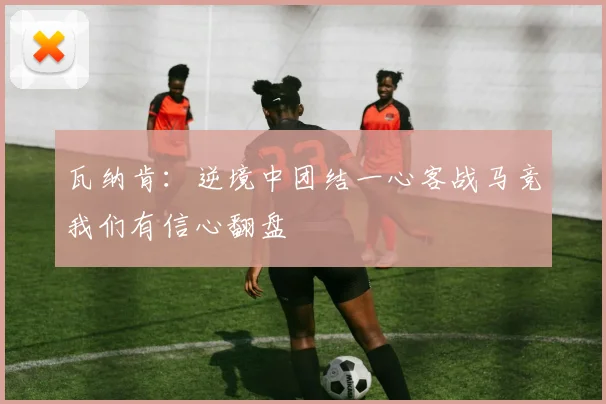 瓦纳肯：逆境中团结一心客战马竞我们有信心翻盘