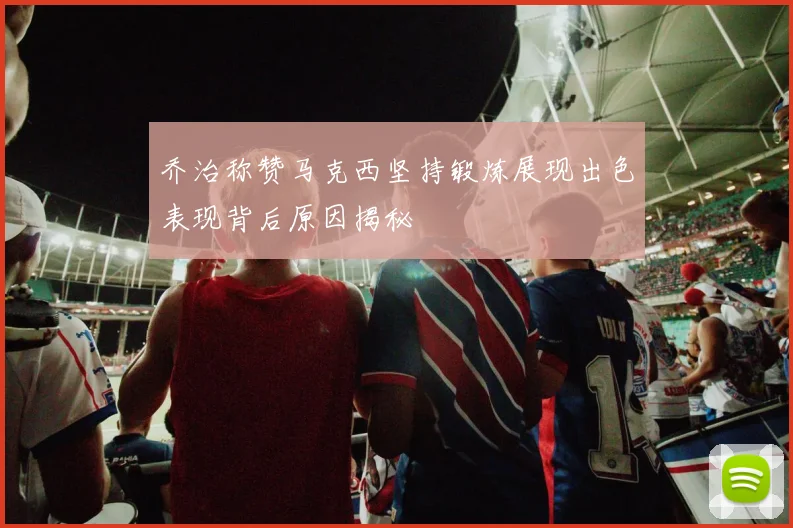 乔治称赞马克西坚持锻炼展现出色表现背后原因揭秘
