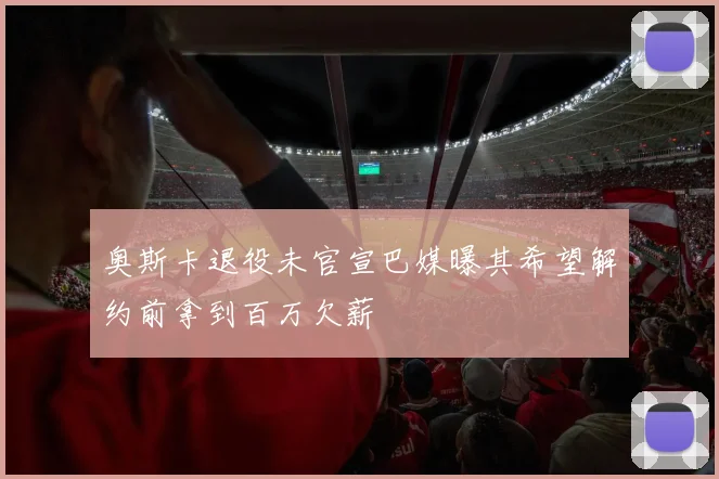 奥斯卡退役未官宣巴媒曝其希望解约前拿到百万欠薪