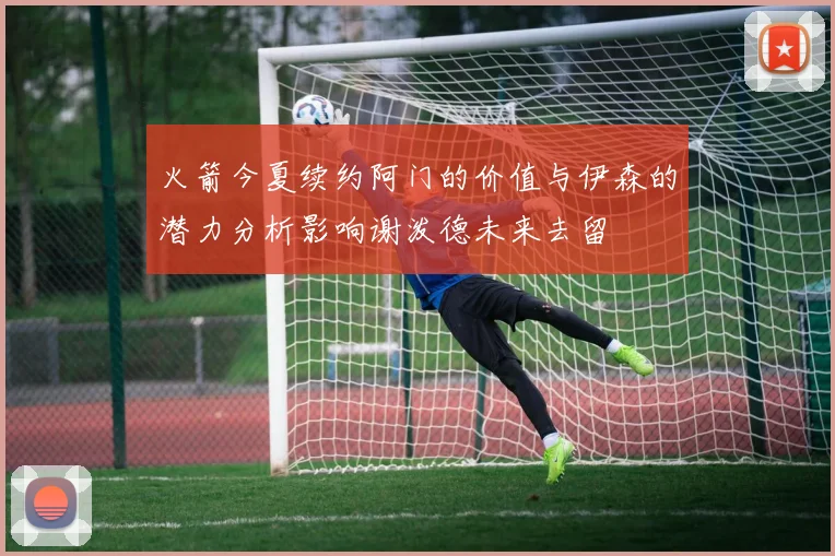 火箭今夏续约阿门的价值与伊森的潜力分析影响谢泼德未来去留