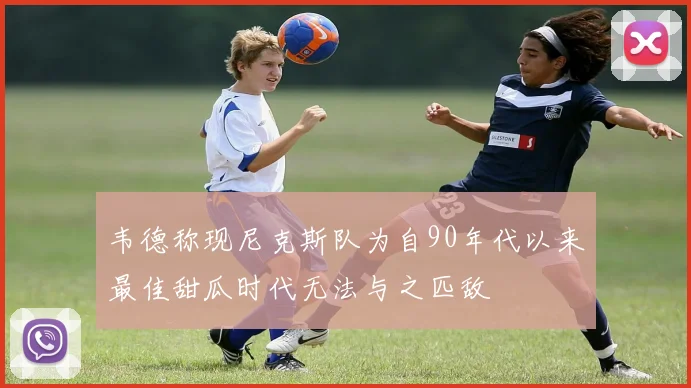 韦德称现尼克斯队为自90年代以来最佳甜瓜时代无法与之匹敌