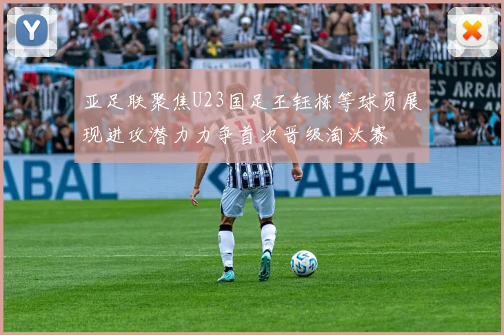 亚足联聚焦U23国足王钰栋等球员展现进攻潜力力争首次晋级淘汰赛